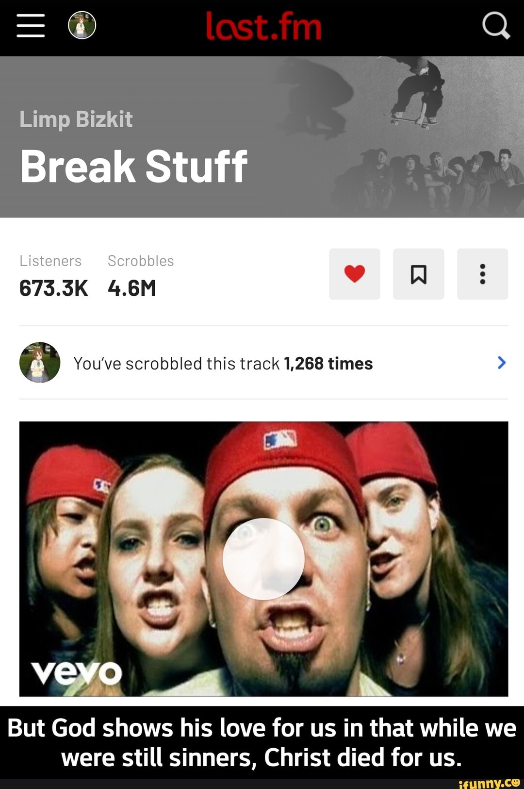 Limp Bizkit
Break Stuff
Listeners Scrobbles
673.5K 4.6M
You've scrobbled this track 1,268 times
WW
But God shows his love for us in that while we were still sinners, Christ died for us. - But God shows his love for us in that while we were still sinners, Christ died for us.