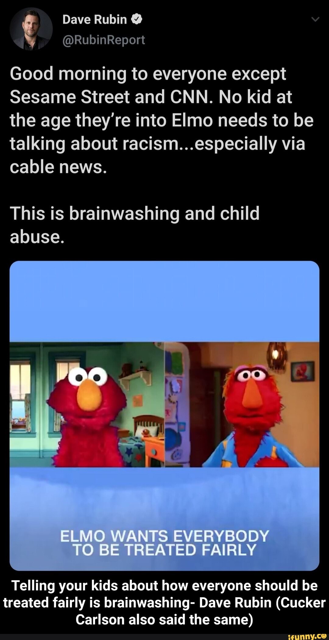 Good morning to everyone except
Sesame Street and CNN. No kid at
the age they're into Elmo needs to be
talking about racism...especially via
cable news.
This is brainwashing and child
abuse.
Telling your kids about how everyone should be
treated fairly is brainwashing- Dave Rubin (Cucker
Carlson also said the same) - Telling your kids about how everyone should be treated fairly is brainwashing- Dave Rubin (Cucker Carlson also said the same)