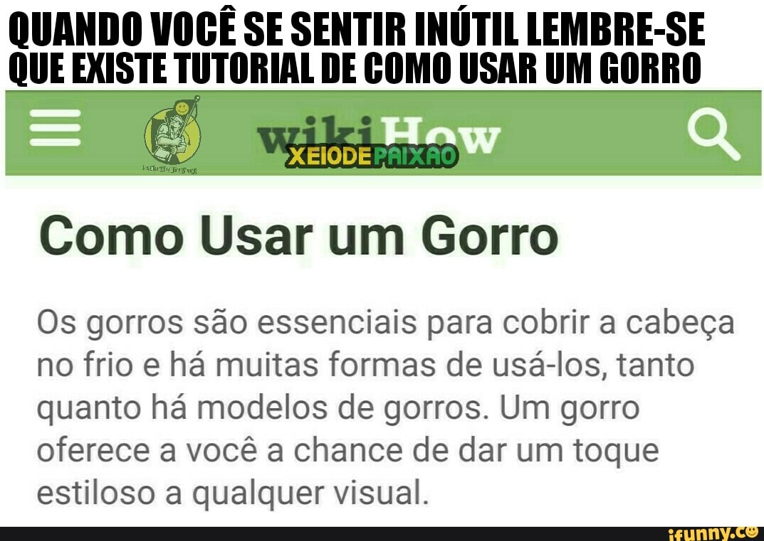 QUANDO VOCÊ SE SENTIR INÚTIL LEMBRE-SE
QUE EXISTE TUTORIAL DE COMO USAR UM GORRO
Como Usar um Gorro
Os gorros são essenciais para cobrir a cabeça
no frio e há muitas formas de usá-los, tanto
quanto há modelos de gorros. Um gorro
oferece a você a chance de dar um toque
estiloso a qualquer visual.