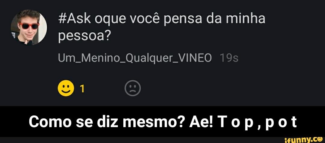 =) #Ask oque vocé pensa da minha
Ww pessoa?
Como se diz mesmo? Ae! Top, pot - Como se diz mesmo? Ae! T o p , p o t