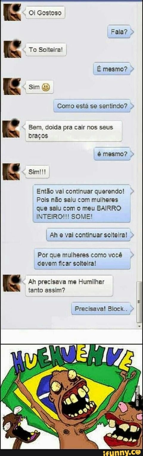 Como está se sentindo?
Bem, doida pra cair nos seus
braços
Então vai continuar querendo!
Pois não saiu com mulheres
que saiu com o meu BAIRRO
INTEIRO!!! SOME!
Ah e vai continuar solteira!
Por que mulheres como você
devem ficar solteira!
Ah precisava me Humilhar