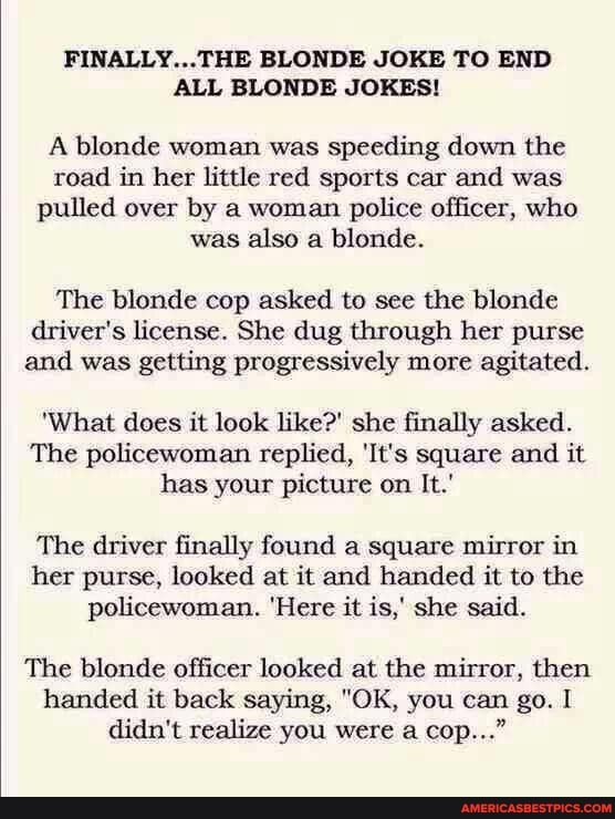 FINALLY...THE BLONDE JOKE TO END ALL BLONDE JOKES!
A blonde woman was speeding down the road in her little red sports car and was pulled over by a woman police officer, who was also a blonde.
The blonde cop asked to see the blonde driver's license. She dug through her purse and was getting progressively more agitated.
'What does it look like?' she finally asked.
The policewoman replied, 'It's square and it has your picture on It.'
The driver finally found a square mirror in her purse, looked at it and handed it to the policewoman. 'Here it is,' she said.
The blonde officer looked at the mirror, then handed it back saying, "OK, you can go. I didn't realize you were a cop..."