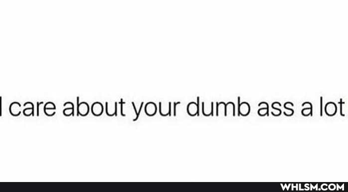 I care about your dumb ass a lot