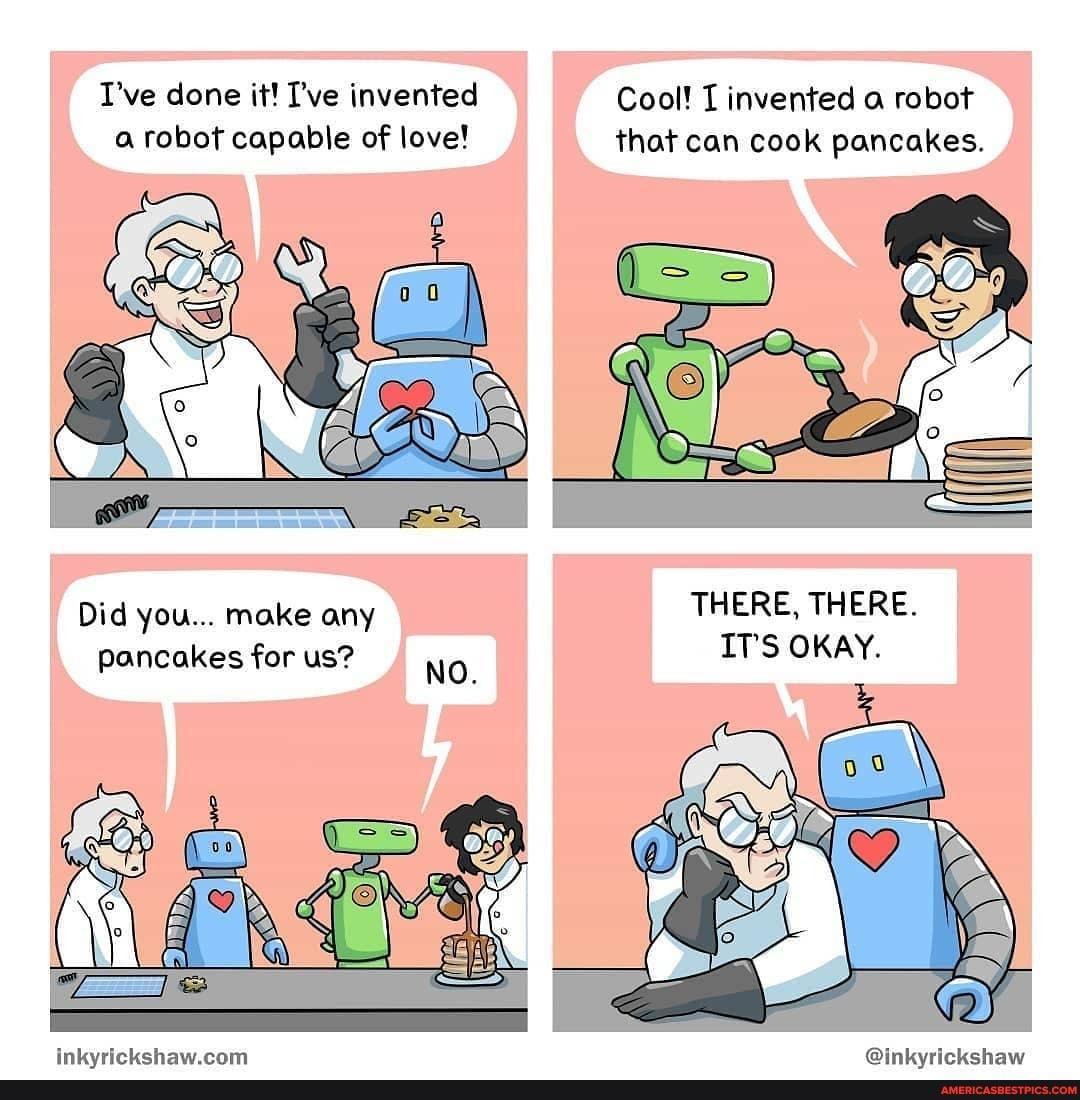 I've done it! I've invented Cool! I invented a robot a robot capable of love! that can cook pancakes.
THERE, THERE.
Did you... make any
Pancakes for us?
ITS OKAY.
pancakes for us?
crirpbehaw ram foinburicbchaw