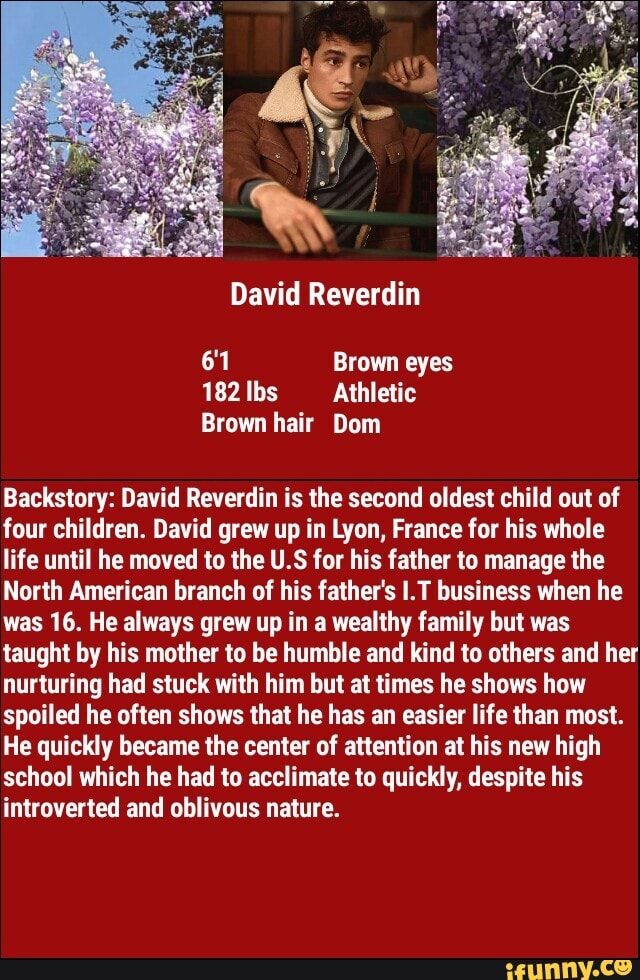 182 Ibs Athletic
hair
Backstory: David Reverdin is the second oldest child out of
four children. David grew up in Lyon, France for his whole
life until he moved to the U.S for his father to manage the
North American branch of his father's I.T business when he
was 16. He always grew up in a wealthy family but was
taught by his mother to be humble and kind to others and her
nurturing had stuck with him but at times he shows how
spoiled he often shows that he has an easier life than most.
He quickly became the center of attention at his new high
school which he had to acclimate to quickly, despite his
introverted and oblivous nature.