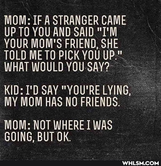 MOM: IF A STRANGER CAME UP TO YOU AND SAID "I'M YOUR MOM'S FRIEND, SHE TOLD WHAT ME TO PICK WOULD YOU YOU UP."
WHAT WOULD YOU-SAY?
KID: I'D SAY "YOU'RE LYING,
MY MOM HAS NO FRIENDS.
MOM: NOT WHERE WAS GOING, BUT OK.