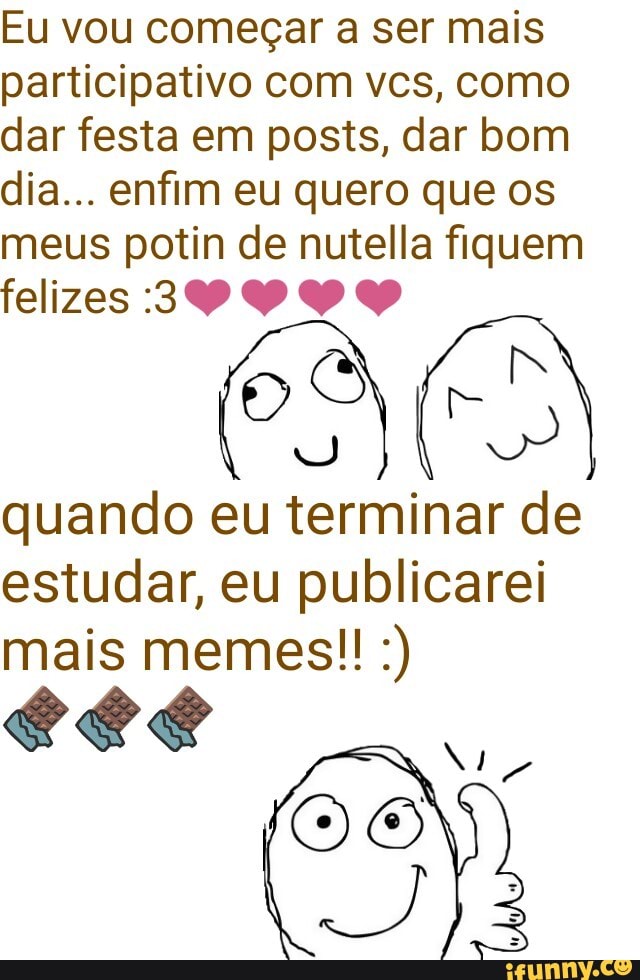 Eu vou começar a ser mais
participativo com vcs, como
dar festa em posts, dar bom
dia... enfim eu quero que os
meus potin de nutella fiquem
AA ADA
quando eu terminar de
estudar, eu publicarei