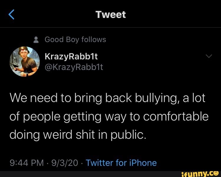 Tweet
& Good Boy follows
KrazyRabbit
@KrazyRabb1t
We need to bring back bullying, a lot of people getting way to comfortable doing weird shit in public.
PM - - Twitter for iPhone