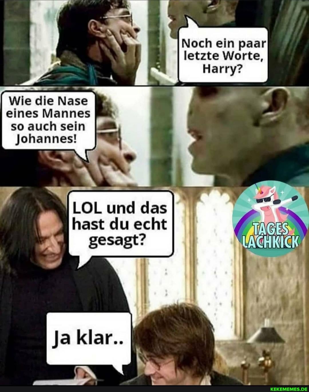 Noch ein paar letzte Worte,
Harry?
Wie die Nase
eines Mannes so auch sein
Johannes!
LOL und das ast du echt
gesagt?