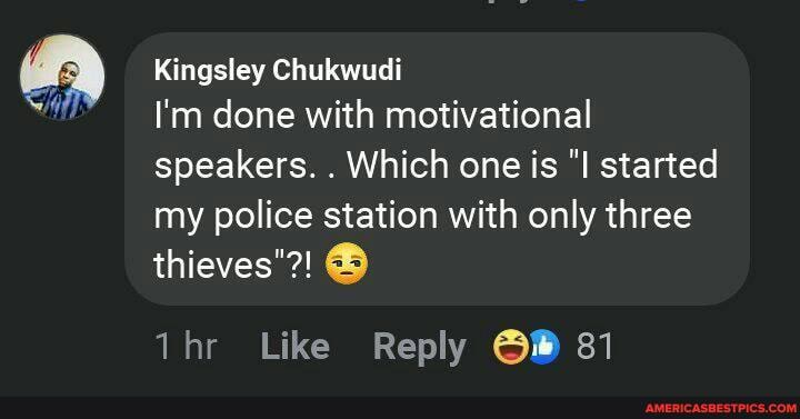 Kingsley Chukwudi
I'm done with motivational speakers. . Which one is started my police station with only three
thieves"?!
Like Reply 81