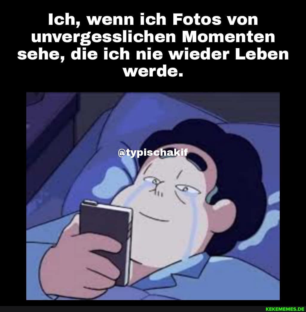 Ich, wenn ich Fotos von unvergesslichen Momenten sehe, die ich nie wieder Leben werde.
@typischakif