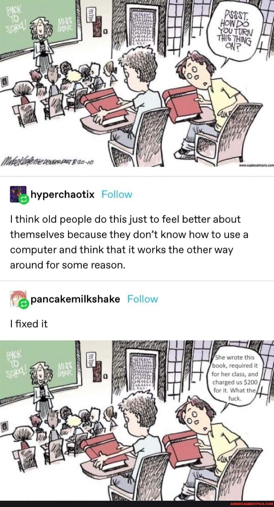 Ss
BB Follow
think old people do this just to feel better about themselves because they don't know how to use a computer and think that it works the other way around for some reason.
(Bypancakemilkshake Follow
fixed it
book, required it for her class, and charged us $200 for it. What the,