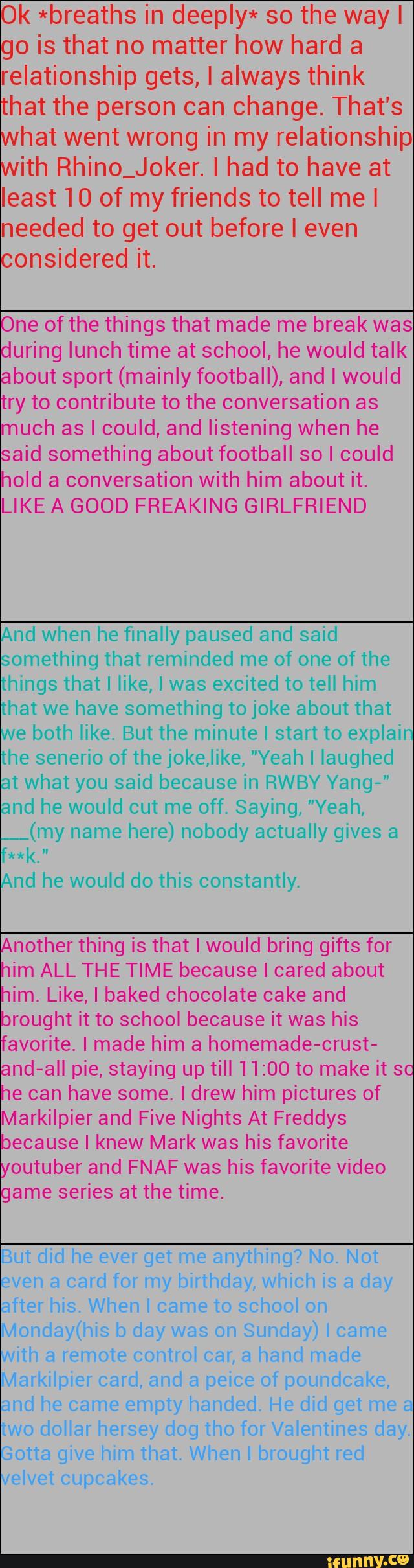 Ok *breaths in deeply* so the wayl
go is that no matter how hard a
relationship gets, I always think
that the person can change. That's
what went wrong in my relationship
with Rhino_Joker. I had to have at
least 10 of my friends to tell mel
needed to get out before I even
considered it.
One of the things that made me break was
during lunch time at school, he would talk
about sport (mainly football), and I would
try to contribute to the conversation as
much as I could, and listening when he
said something about football so I could
hold a conversation with him about it.
LIKE A GOOD FREAKING GIRLFRIEND
And when he finally paused and said
something that reminded me of one of the
hings that I like, I was excited to tell him
hat we have something to joke about that
e both like. But the minute I start to explain
he senerio of the joke,lil<e, ”Yeah I laughed
at what you said because in RWBY Yang-"
and he would cut me off. Saying, "Yeah,
__(my here) nobody actually gives