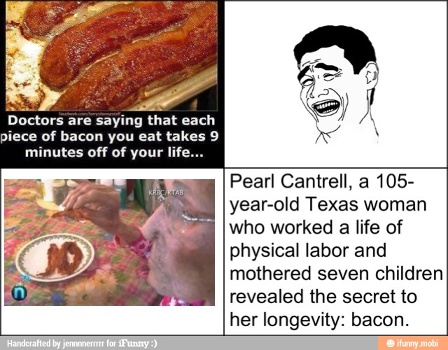 Doctors are saying that each
piece of bacon you eat takes 9
minutes off of your life...
Pearl Cantrell, a 105-
year-old Texas woman
who worked a life of
physical labor and
mothered seven children
revealed the secret to
her longevity: bacon.