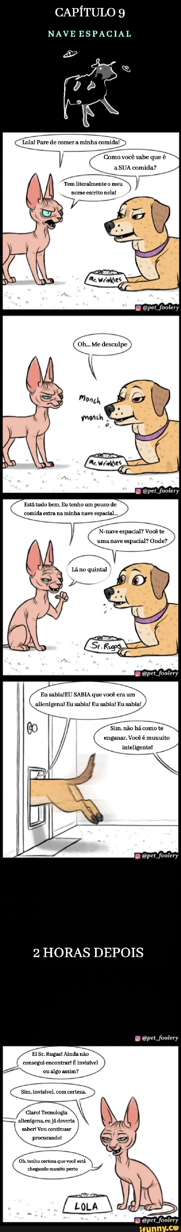 CAPÍTULO 9
NAVE ESPACIAL
Lola! Pare de comer a minha comida!
Como você sabe que é
a SUA comida?
Tem literalmente o meu mome escrito nela!
ne
pet foolery
Oh... Me desculpe
Está tudo bem. Eu tenho um pouco de
comida extra na minha nave espacial...
foolery
N-nave espacial? Você te
uma nave espacial? Onde?
Eu SABIA que você era um alienígena! Eu sabia! Eu sabia! Eu sabia!
pet foolery
Sim, não há como te enganar. Você é muuuito
inteligente!
pet foolery
2 HORAS DEPOIS
opet foolery
Ei Sr. Rugas! Ainda não consegui encontrar! É invisível oualgo assim?
Sim, invisível, com certeza,
Claro! Tecnologia alienígena, eu já deveria saber! Vou continuar procurando!
Oh, tenho certeza que você está chegando muuito perto
mpet foolery