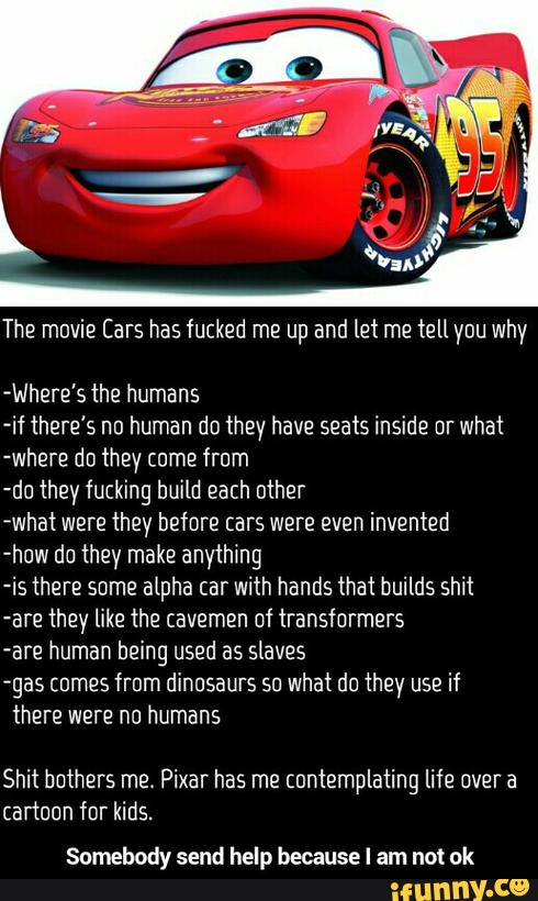 The movie Cars has fucked me up and let me tell you why
-Where's the humans
-if there’s nn human do they have seats inside nr what
where do they come from
-do they fucking build each other
-what were they before cars were even invented
-huw do they make anything
-is there some alpha car with hands that builds shit
-are they like the cavemen of transformers
-are human being used as slaves
-gas cumes from dinosaurs su what du they use if
there were no humans
Shit hnthers me Pixar has me contemplating life over a
cartoon for kids.
Somebody send help because I am not uk - Somebody send help because I am not ok