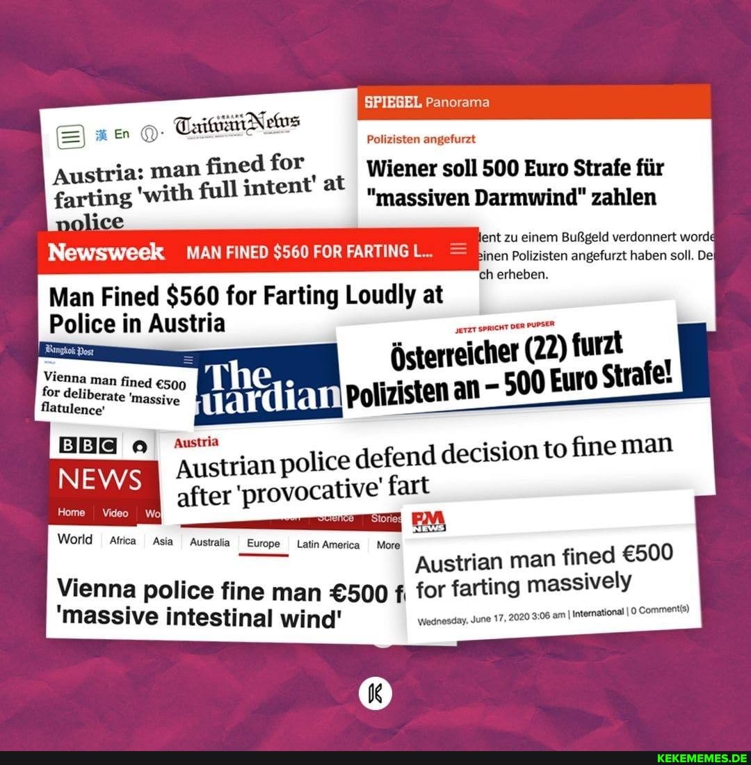 SPIEGEL Panorama
Polizisten angefurzt
Ban @ TaiwiiitNems man fined for Wiener soll 500 Euro Strafe fiir
Austria:
'with full inten "massiven Darmwind" zahlen eeient zu einem BuRgeld verdonnert worda
Polizisten angefurzt haben soll. De
'ch erheben.
Man Fined $560 for Farting Loudly at
Police in Austria facccliberate 'massive Polizisten an 500
Austria ian police defend decision to fine man
Austr after 'provocative' fart
Austrian man fined
World Africa Asia Australia Europe Latin America More
Vienna police fine man f, for farting massively
2020 am I International I Comments)
'massive intestinal wind' Wesnesday ne 17