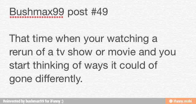 That time when your watching a
rerun of a tv show or movie and you
start thinking of ways it could of
gone differently.