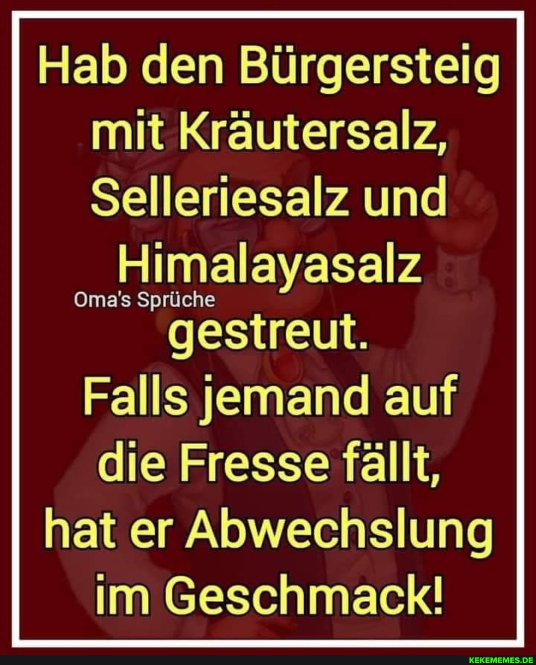 Hab den Bürgersteig mit Kräutersalz,
Selleriesalz und
Oma's Sprüche
gestreut.
Falls jemand auf die Fresse fällt, hat er Abwechslung im Geschmack!