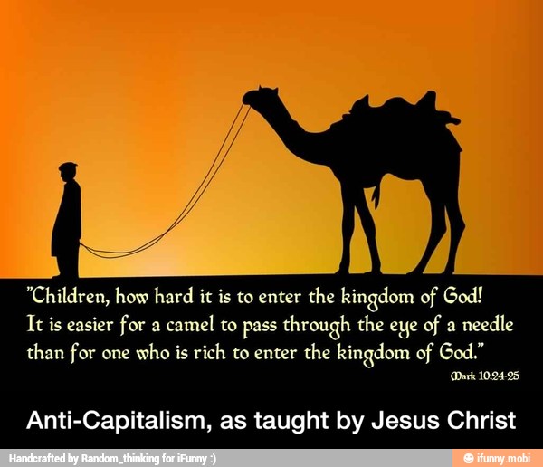 "Children, how hard it is to enter the kingdom of God!
It is easier for a
camel to pass through the eye of a
needle
than for one
who is rich to enter the kingdom of God."
Dark 10.24-25,
Anti-Capitalism, as taught by Jesus Christ - Anti-Capitalism, as taught by Jesus Christ