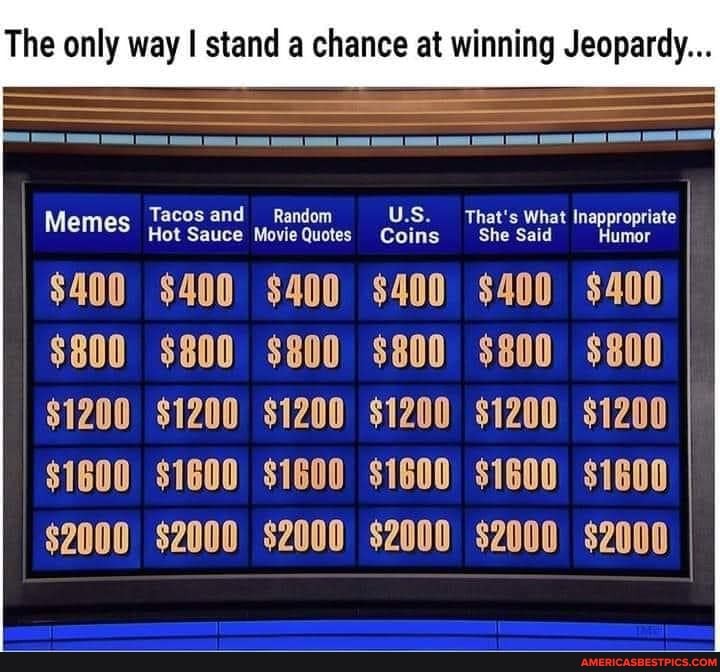 The only way stand a chance at winning Jeopardy...
Hot Sauce Movie Quotes Coins
$400 $400 $400 $400 $400 $400
$800 $800 $800 $800 $800 $800
$1200 $1200 $1200 $1200 $1200 $1200
$1600 S1G00\ S1G00 $1600) S1G00 ii600
$2000 $2000 $2000 $2000 $2000 $2000
Tacos and Random U.S. That's What Inappropriate
Memes Hot Sauce Movie Quotes Coins She Said Humor