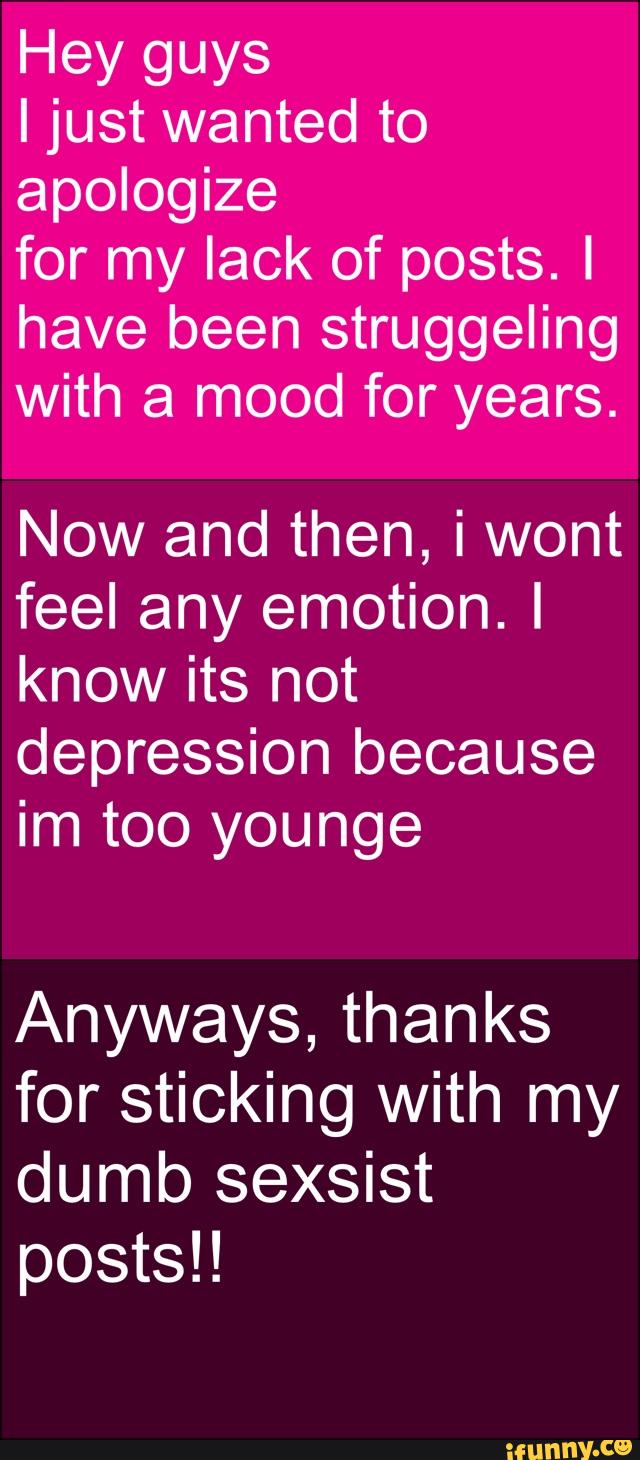 Hey guys
I just wanted to
apologize
for my lack of posts. I
have been struggeling
with a mood for years.
Now and then, i wont
feel any emotion. I
know its not
depression because
im too younge
Anyways, thanks
for sticking with my
dumb sexsist
posts!!