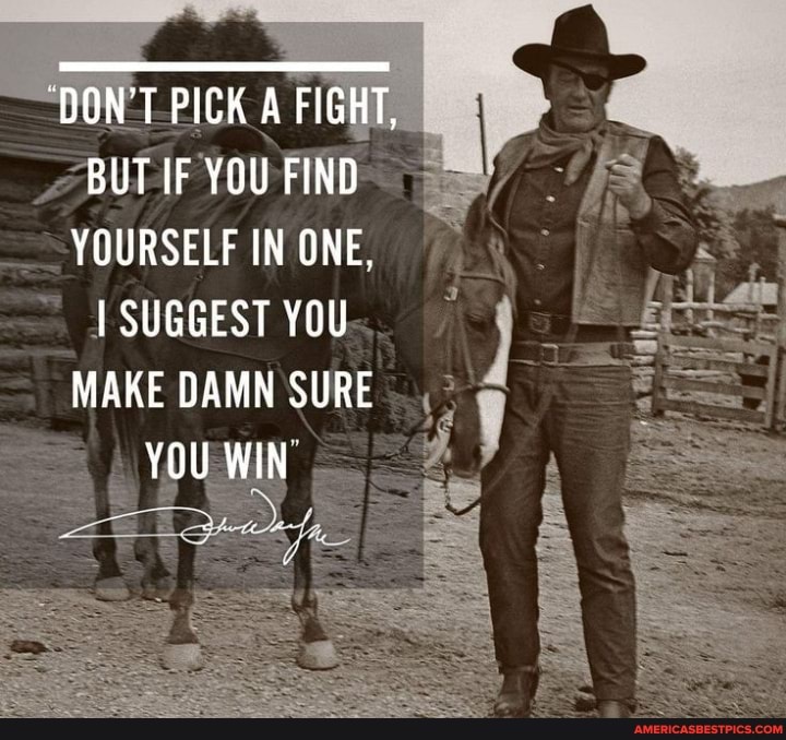 DON'T PICK A FIGHT,
BUT iF YOU FIND YOURSELF IN ONE.
SUGGEST YOU MAKE DAMN SURE
YOU WIN