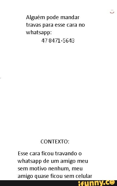 Alguém pode mandar travas para esse cara no whatsapp:
8471-5643
CONTEXTO:
Esse cara ficou travando o whatsapp de um amigo meu sem motivo nenhum, meu amigo quase ficou sem celular