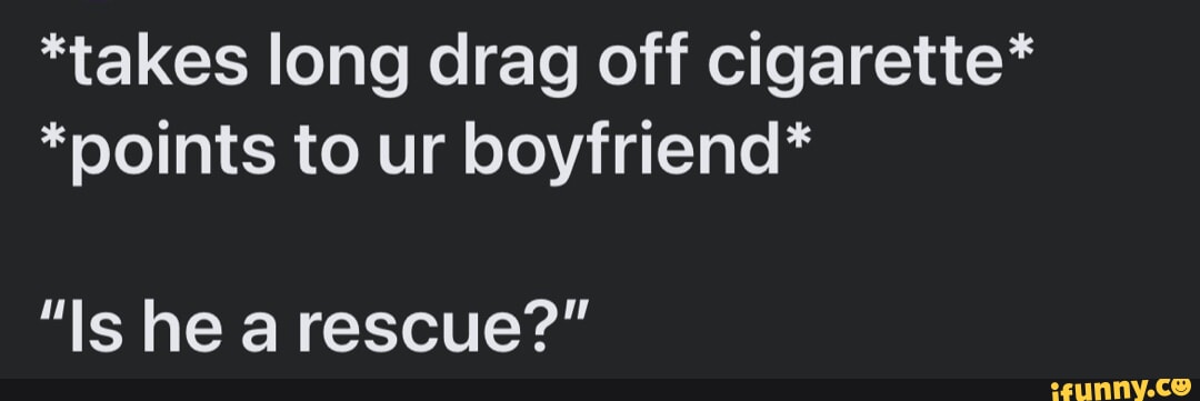 takes long drag off cigarette* *points to ur boyfriend* 