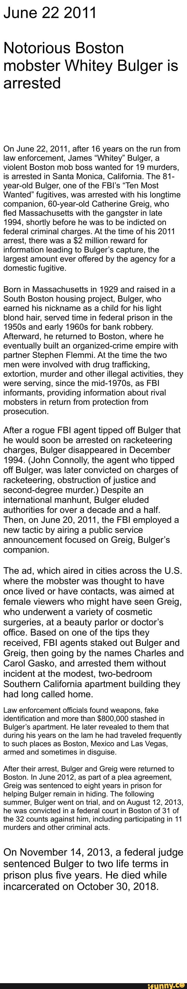 June 22 2011
Notorious Boston
mobster Whitey Bulger is
arrested
On June 22, 2011, after 16 years on the run from
law enforcement, James "Whitey" Bulger, a
violent Boston mob boss wanted for 19 murders,
is arrested in Santa Monica, California. The 81-
year-old Bulger, one of the FBI's "Ten Most
Wanted" fugitives, was arrested with his longtime
companion, 60-year-old Catherine Greig, who
fled Massachusetts with the gangster in late
1994, shortly before he was to be indicted on
federal criminal charges. At the time of his 2011
arrest, there was a $2 million reward for
information leading to Bulger's capture, the
largest amount ever offered by the agency for a
domestic fugitive.
Born in Massachusetts in 1929 and raised in a
South Boston housing project, Bulger, who
earned his nickname as a child for his light
blond hair, served time in federal prison in the
1950s and early 1960s for bank robbery.
Afterward, he returned to Boston, where he
eventually built an organized-crime empire with
partner Stephen Flemmi. At the time the two
men were involved with drug trafficking,
extortion, murder and other illegal activities, they