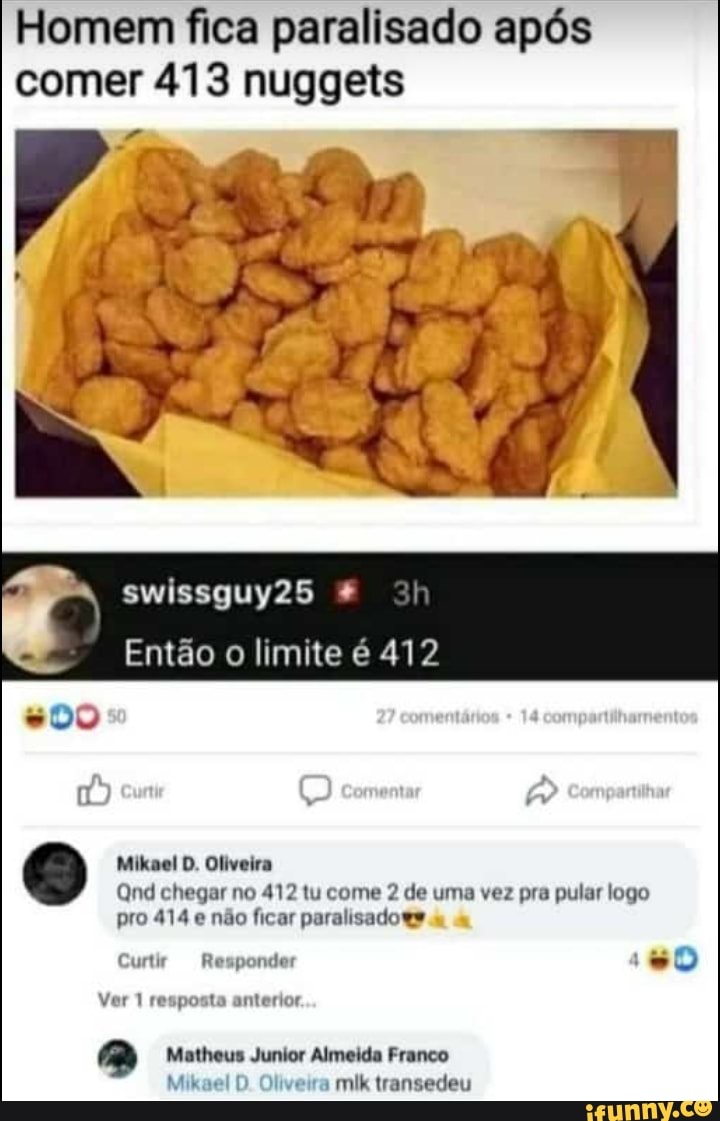 Homem fica paralisado após comer 413 nuggets
swissguy25
Então o limite é 412
ama
Mikael D. Oliveira
Qnd chegar no 412 tu come 2 de uma vez pra pular logo
pro 414 e não ficar paralisados
Curtir Responder
Ver 1 resposta anterior.
Matheus Junior Almeida Franco
Mikael D Oliveira mik transedeu