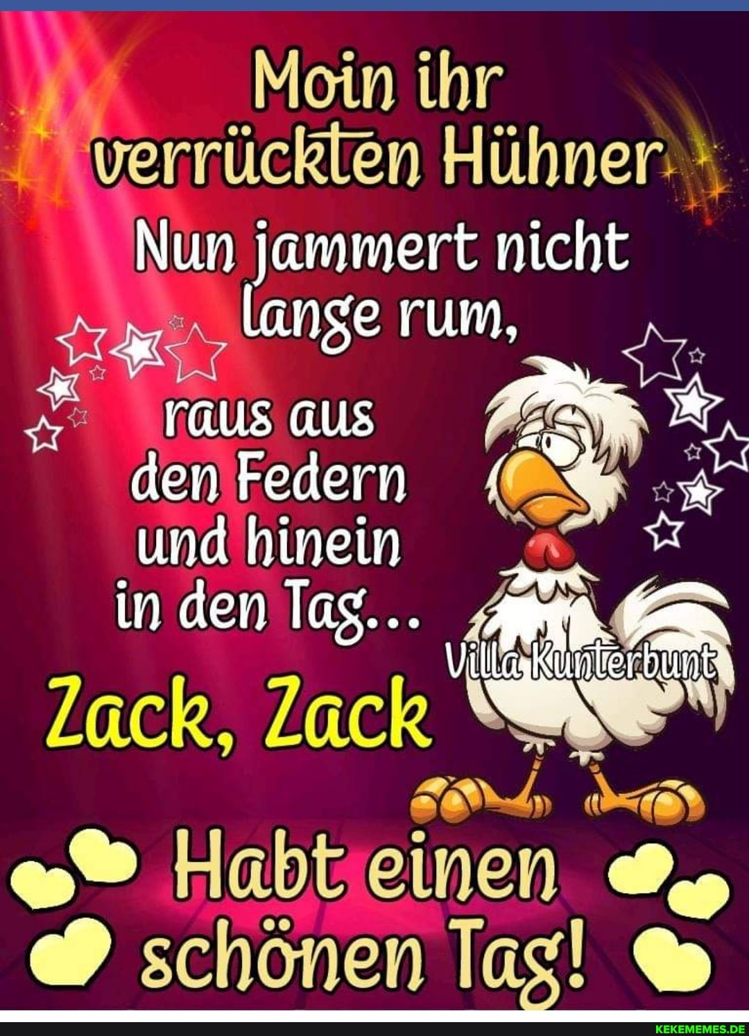 Mein ihr verrücklen Hühner:
Nun jammert nicht
lange rum,
raussaus P& den Federn % und hinein
in den Tag...
Villa
Zack, Zack N
Habt einen schönen lag! &