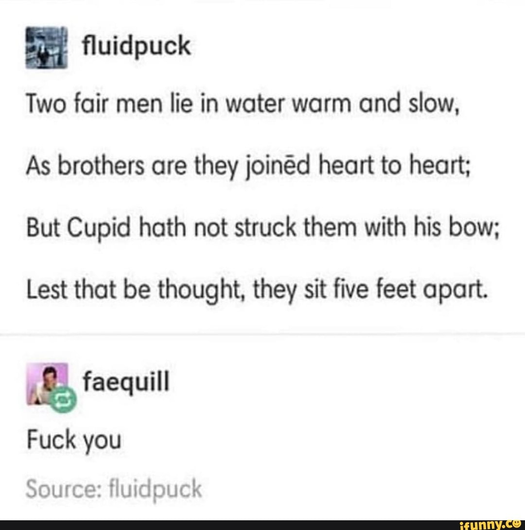 Two fair men lie in water warm and slow,
As brothers are they joined heart to heart;
But Cupid hath not struck them with his bow;
Lest that be thought, they sit five feet apart.
E faequill
Fuck you
Source: fluidpuck