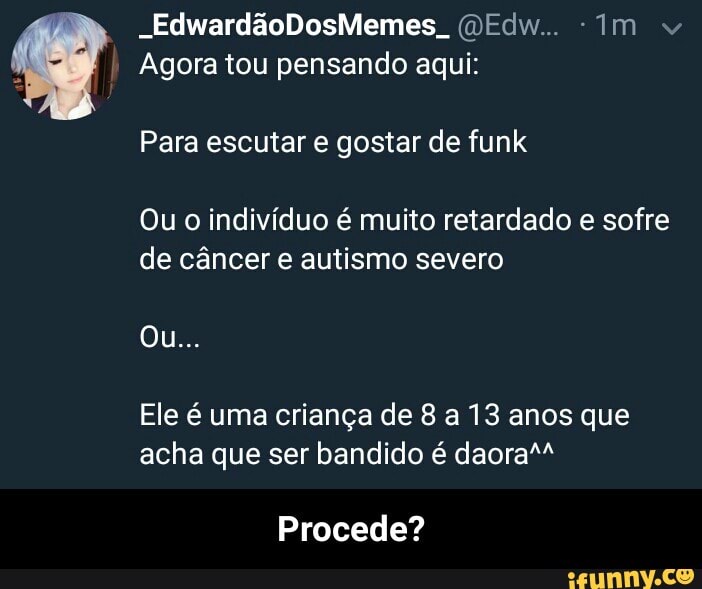 Agora tou pensando aqui:
Para escutar e gostar de funk
Ou o indivíduo é muito retardado e sofre
de câncer e autismo severo
Ele é uma criança de 8 a 13 anos que
acha que ser bandido é daora"
Procede? - Procede?