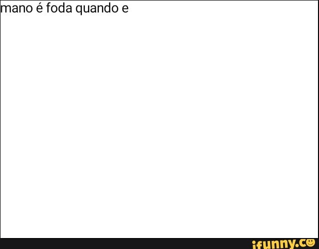 mano é foda quando e