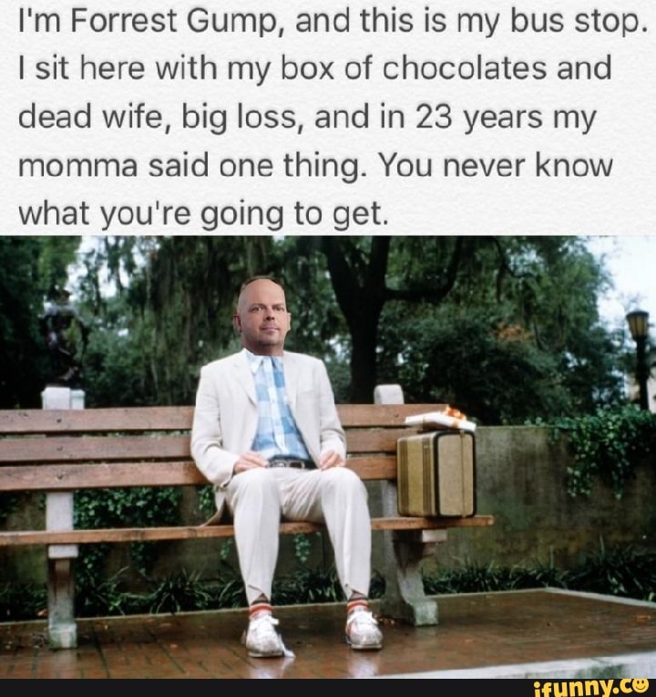 I'm Forrest Gump, and this is my bus stop.
I sit here with my box of chocolates and dead wife, big loss, and in 23 years my momma said one thing. You never know what you're going to get.