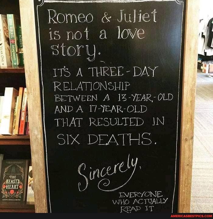 Romeo & Juliet
is not a love story.
ITS A THREE - DAY RELATIONSHIP
BETWEEN A 14-YEAR-OLD II AND A OLD
THAT RESULTED IN SIX DEATHS H=
EVERYONE,
WHO ACTUALLY