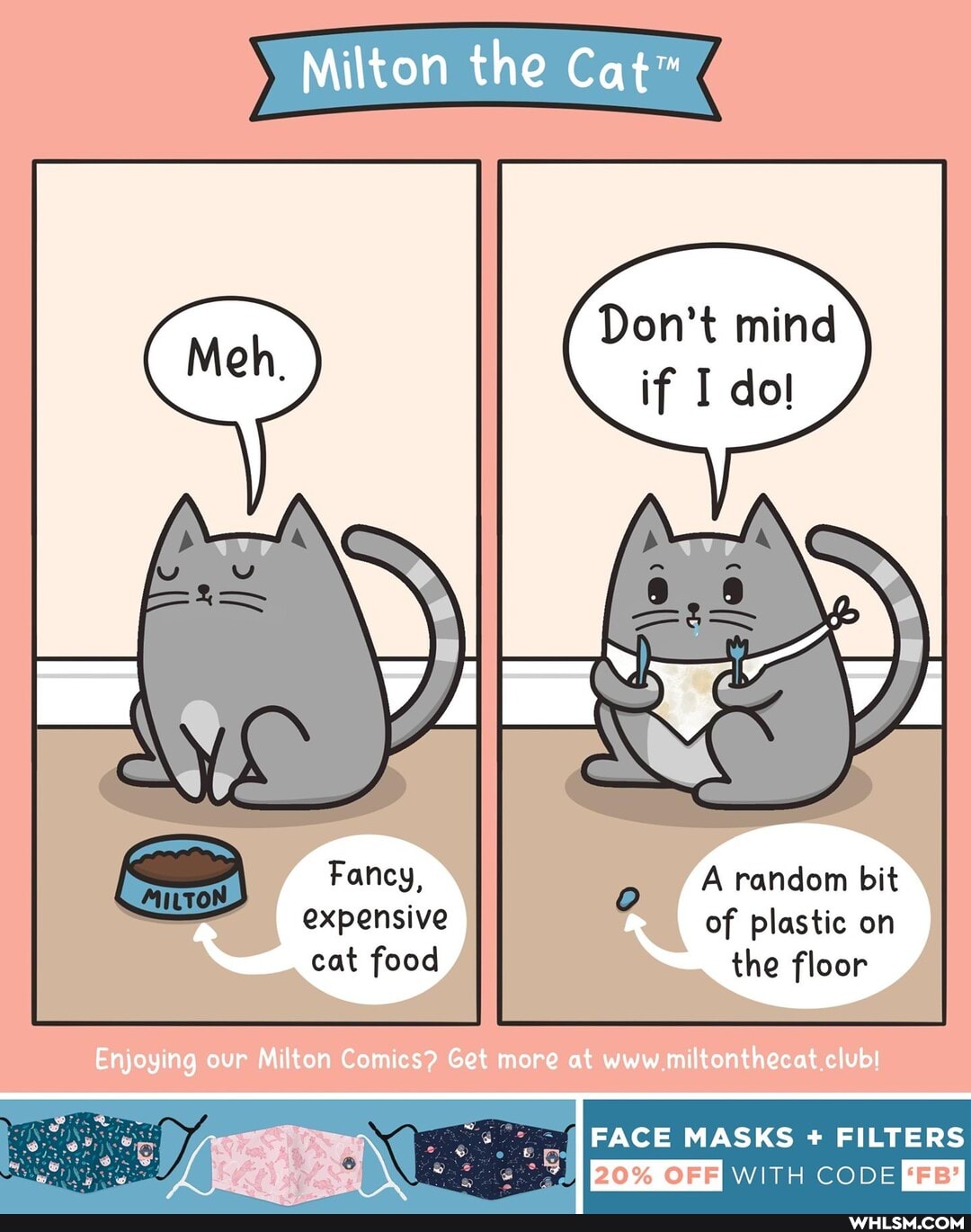Milton the
Don't mind
if dol
random bit
of plastic on the floor
cat food
Enjoying our Milton Comics? Get more at www miltonthecat club!
FACE MASKS FILTERS
20% OFF WITH CODE