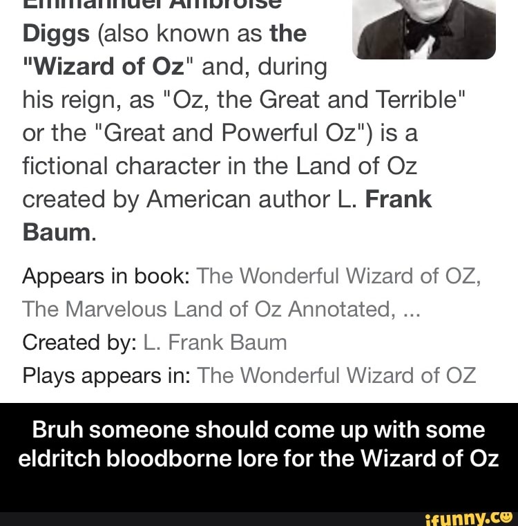 Diggs (also known as the
"Wizard of Oz" and, during
his reign, as "Oz, the Great and Terrible" or the "Great and Powerful Oz") is a fictional character in the Land of Oz created by American author L. Frank
Baum.
Appears in book: The Wonderful Wizard of OZ,
The Marvelous Land of Oz Annotated,
Created by: L. Frank Baum
Plays appears in: The Wonderful Wizard of OZ
Bruh someone should come up with some
eldritch bloodborne lore for the Wizard of Oz - Bruh someone should come up with some eldritch bloodborne lore for the Wizard of Oz