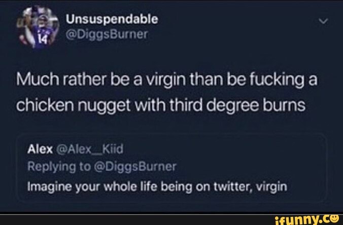 Much rather be a virgin than be fucking a chicken nugget with third degree burns
Alex @Alex__Kiid
Replying to @DiggsBurner
Imagine your whole life being on twitter, virgin