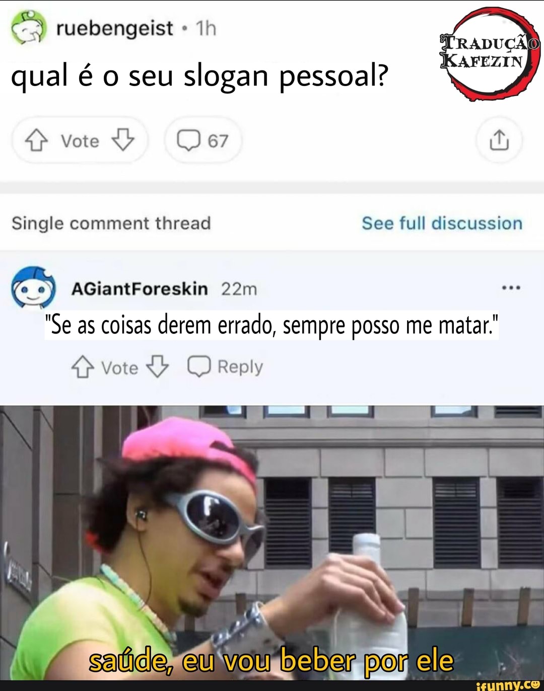 ruebengeist qual é o seu slogan pessoal?
vote
TRADUÇÃO)
KAFEZIN
Single comment thread See full eliscussion
AGiantForeskin
"Se as coisas derem errado, sempre posso me matar"
Vote Reply
I I
por