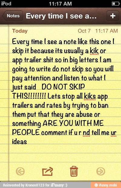 Today Oct7 11:17 AM
Every time I see a note like this one
I
skip it because its usually a
kik or
app trailer shit so in big letters Lam
going to write do not skip so you will
pay attention and
listen to what I
just said DO NOT SKIP
trailers and rates by trying to ban
them put that they are
abuse or
something ARE YOU WITH ME
