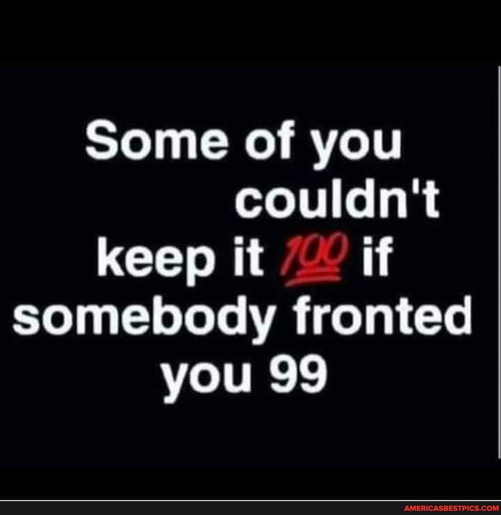 Some of you couldn't keep it if somebody fronted you 99