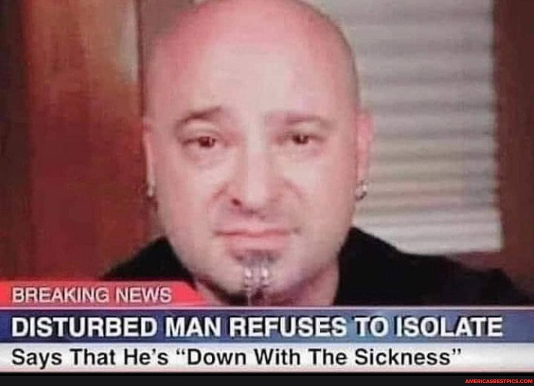 BREAKING NEWS
DISTURBED MAN RIERUSES TO ISOLATE
Says That He's "Down With The Sickness"