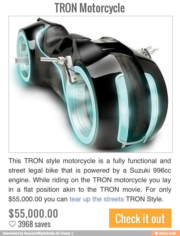 TRON Motorcycle
This TRON style motorcycle is a fully functional and
street legal bike that is powered by a Suzuki 996cc
engine. While riding on the TRON motorcycle you lay
in a flat position akin to the TRON movie. For only
$55,000.00 you can tear up the streets TRON Style.
$55,000.00
e
Y 3968 saves