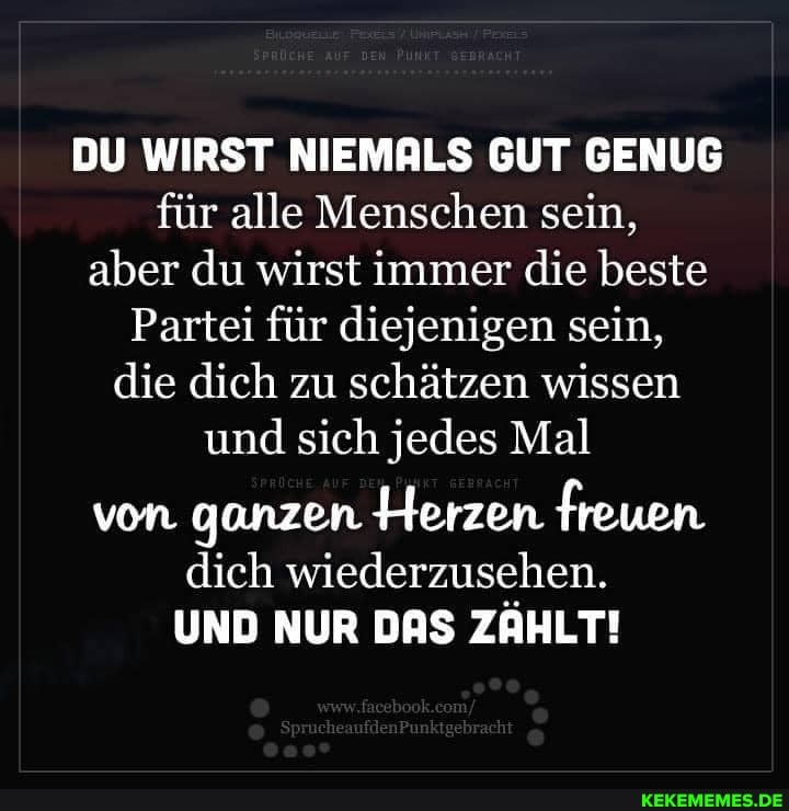 DU WIRST NIEMALS GUT GENUG für alle Menschen sein, aber du wirst immer die beste
Partei für diejenigen sein, die dich zu schätzen wissen und sich jedes Mal
von ganzen Herzen freuen dich wiederzusehen.
UND NUR DAS ZAHLT!
'ch