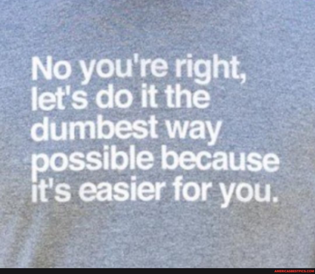 No you're right, let's do it the dumbest way possible because it's easier for you.