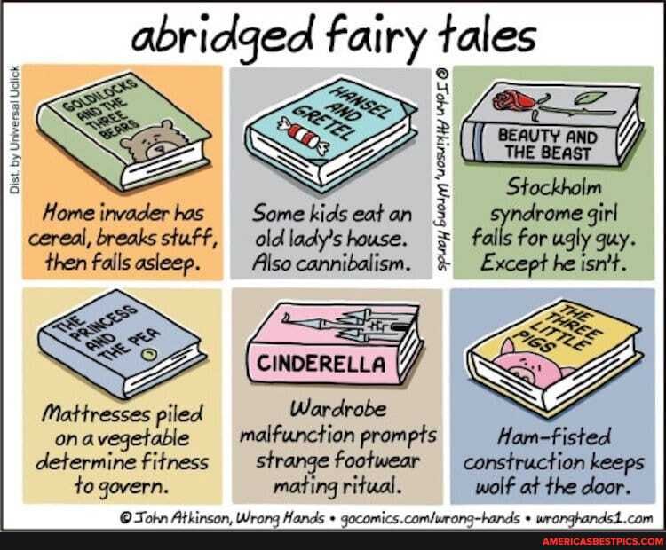 abridged fairy tales
Stockholm indrome girl falls for ugly guy.
Except he isn't.
Home invader has
Dist
cereal, breaks stuff,
then falls asleep.
Mattresses piled on avegetable determine fitness to govern.
Some kids eat an old lady's house.
Also cannibalism.
CINDERELLA
Wardrobe malfunction prompts Ham-fisted strange footwear construction keeps mating ritual. wolf at the door.
spuoy buodpn 'uosurity