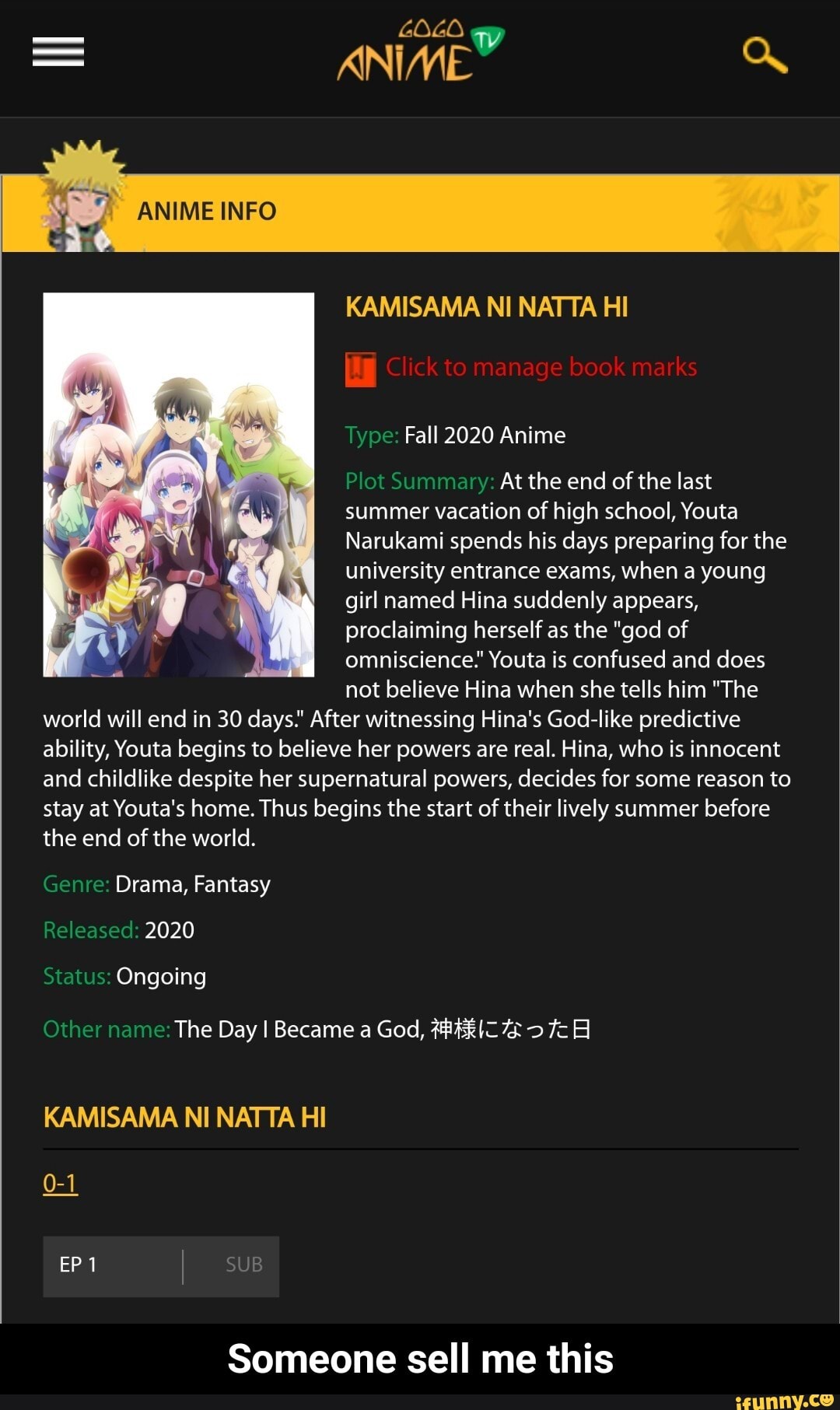 GOLO ww
ANIME
INFO
KAMISAMA NI NATTA HI
Click to manage book marks
Type: Fall 2020 Anime
Plot Summary: At the end of the last summer vacation of high school, Youta
Narukami spends his days preparing for the university entrance exams, when a young girl named Hina suddenly appears, proclaiming herself as the "god of omniscience." Youta is confused and does not believe Hina when she tells him "The world will end in 30 days." After witnessing Hina's God-like predictive ability, Youta begins to believe her powers are real. Hina, who is innocent and childlike despite her supernatural powers, decides for some reason to stay at Youta's home. Thus begins the start of their lively summer before the end of the world.
Genre: Drama, Fantasy
Released: 2020
Status: Ongoing
Other name: The Day I Became a God,
KAMISAMA NI NATTA HI
EP 1 SUB
Someone sell me this - Someone sell me this