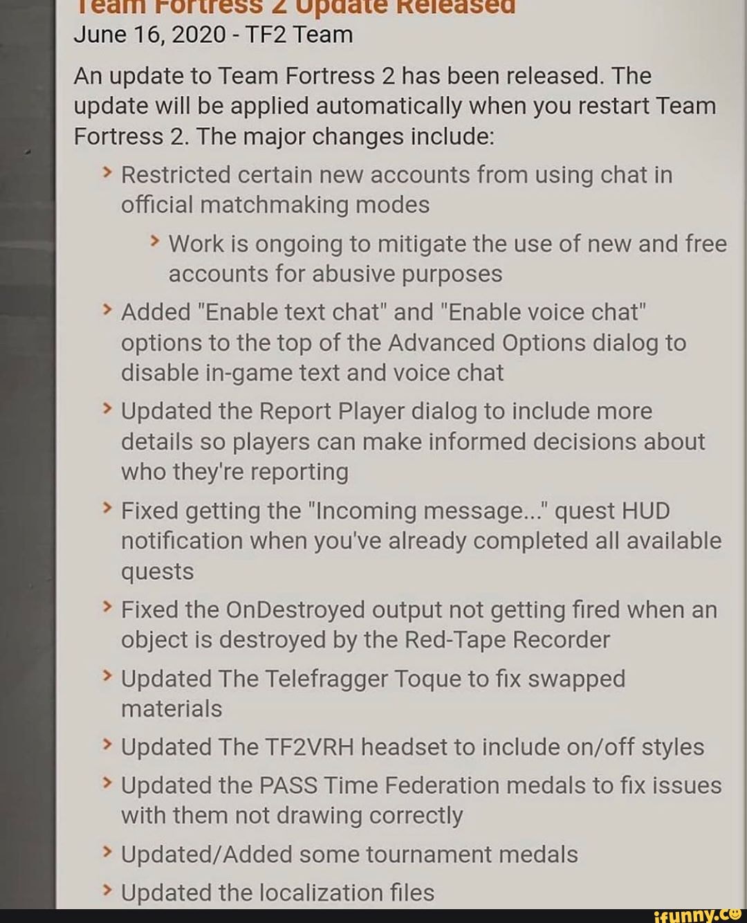 June 16, 2020 - Team
An update to Team Fortress 2 has been released. The update will be applied automatically when you restart Team
Fortress 2. The major changes include:
> Restricted certain new accounts from using chat in official matchmaking modes
> Work is ongoing to mitigate the use of new and free accounts for abusive purposes
Added "Enable text chat" and "Enable voice chat" options to the top of the Advanced Options dialog to disable in-game text and voice chat
Updated the Report Player dialog to include more details so players can make informed decisions about who they're reporting
> Fixed getting the "Incoming message..." quest HUD notification when you've already completed all available quests
> Fixed the OnDestroyed output not getting fired when an object is destroyed by the Red-Tape Recorder
> Updated The Telefragger Toque to fix swapped
Updated The TF2VRH headset to include styles
> Updated the PASS Time Federation medals to fix issues with them not drawing correctly
> some tournament medals